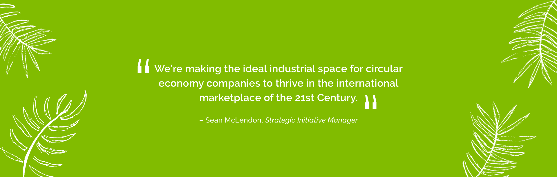 We are making the ideal industrial space for circular economy companies to thrive in the international marketplace of the 21st century.